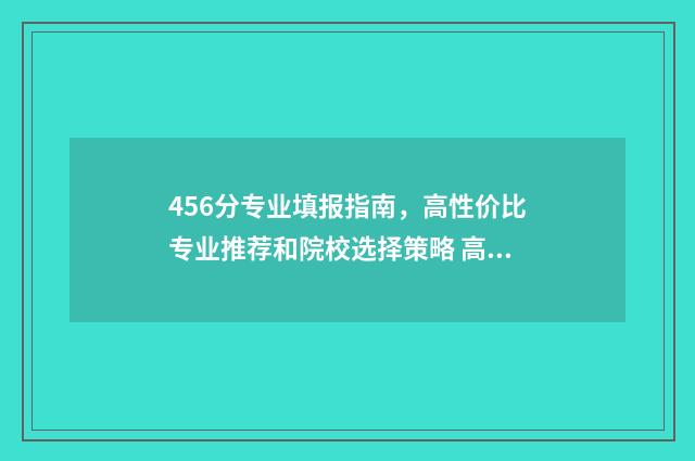 456分专业填报指南，高性价比专业推荐和院校选择策略 高考专业456什么意思