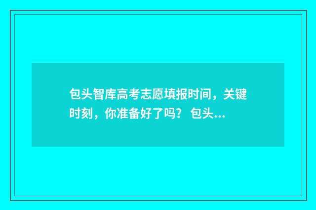 包头智库高考志愿填报时间，关键时刻，你准备好了吗？ 包头智高科学馆