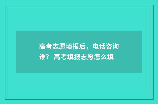 高考志愿填报后，电话咨询谁？ 高考填报志愿怎么填