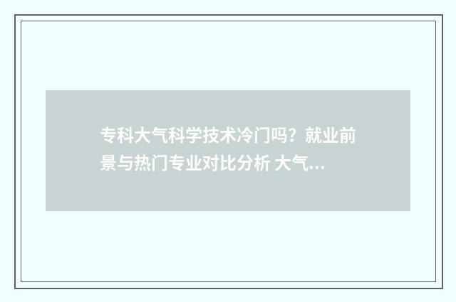 专科大气科学技术冷门吗？就业前景与热门专业对比分析 大气科学技术专科生好就业吗