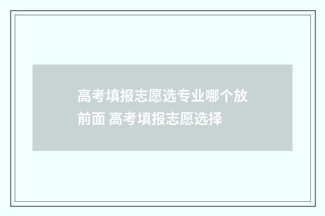 高考填报志愿选专业哪个放前面 高考填报志愿选择