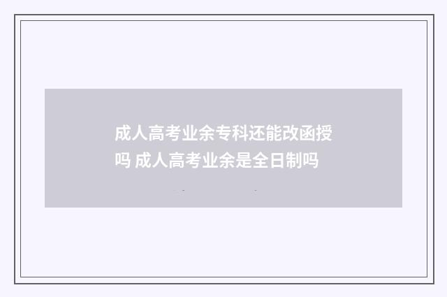 成人高考业余专科还能改函授吗 成人高考业余是全日制吗