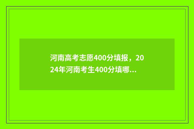 河南高考志愿400分填报，2024年河南考生400分填哪所大学？ 河南高考志愿填报
