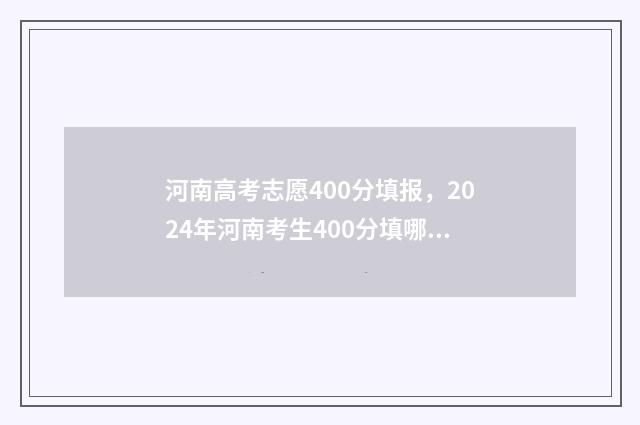 河南高考志愿400分填报，2024年河南考生400分填哪所大学？ 河南高考志愿填报