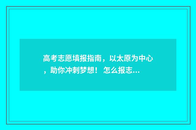 高考志愿填报指南，以太原为中心，助你冲刺梦想！ 怎么报志愿高考