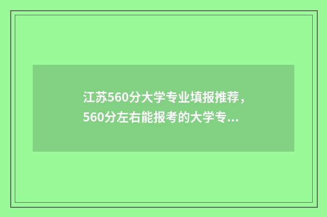 江苏560分大学专业填报推荐，560分左右能报考的大学专业有哪些？ 2021江苏大专分数线低