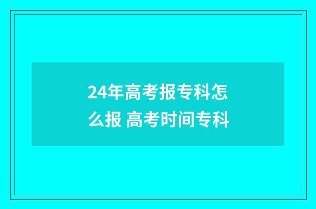 24年高考报专科怎么报 高考时间专科