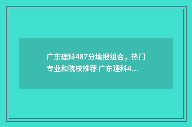 广东理科487分填报组合，热门专业和院校推荐 广东理科480