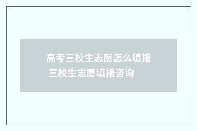 高考三校生志愿怎么填报 三校生志愿填报咨询