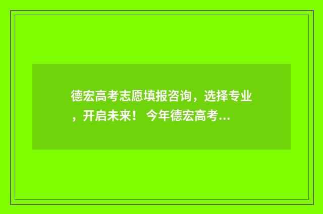德宏高考志愿填报咨询，选择专业，开启未来！ 今年德宏高考的成绩怎么样?
