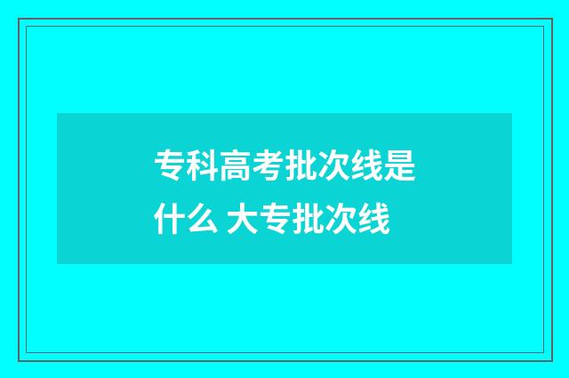 专科高考批次线是什么 大专批次线