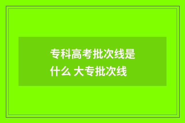 专科高考批次线是什么 大专批次线