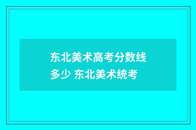 东北美术高考分数线多少 东北美术统考