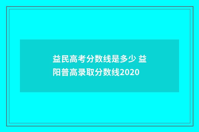 益民高考分数线是多少 益阳普高录取分数线2020