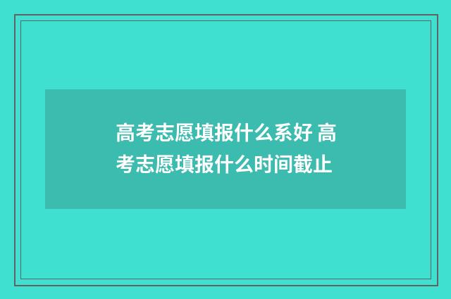 高考志愿填报什么系好 高考志愿填报什么时间截止