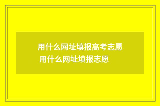 用什么网址填报高考志愿 用什么网址填报志愿