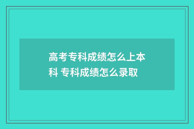 高考专科成绩怎么上本科 专科成绩怎么录取