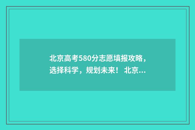 北京高考580分志愿填报攻略，选择科学，规划未来！ 北京高考考580分难吗