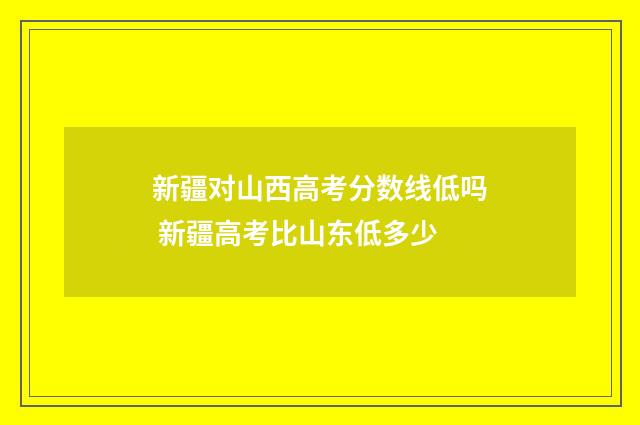 新疆对山西高考分数线低吗 新疆高考比山东低多少