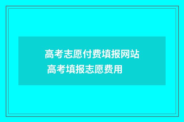 高考志愿付费填报网站 高考填报志愿费用
