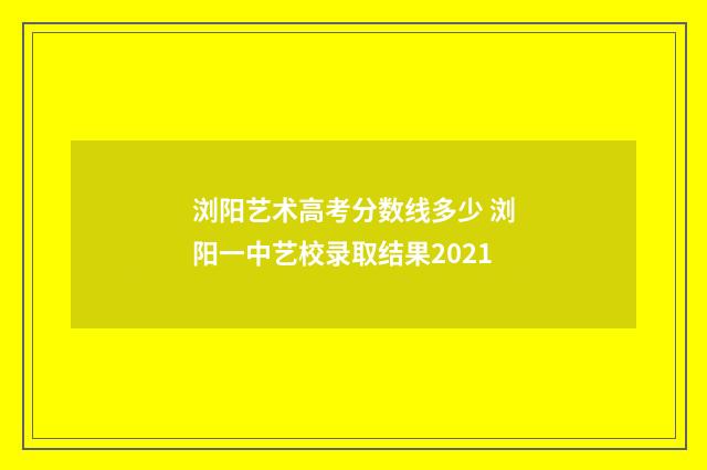 浏阳艺术高考分数线多少 浏阳一中艺校录取结果2021