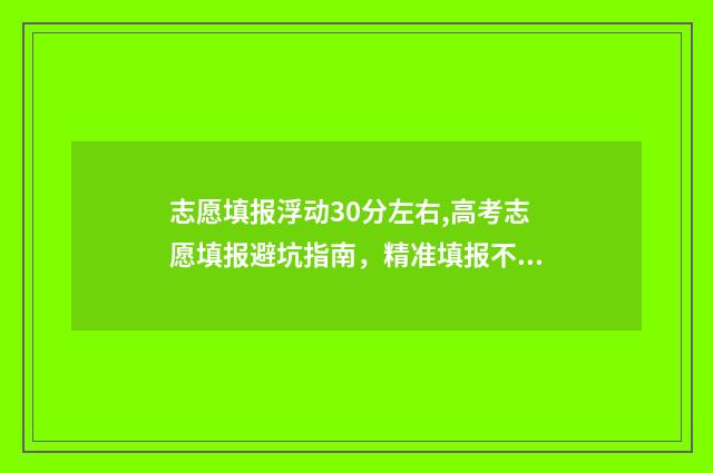 志愿填报浮动30分左右,高考志愿填报避坑指南，精准填报不踩坑 报志愿上下浮动多少名