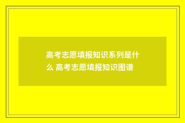 高考志愿填报知识系列是什么 高考志愿填报知识图谱