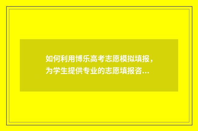 如何利用博乐高考志愿模拟填报，为学生提供专业的志愿填报咨询？ 高博乐积木说明书怎么看