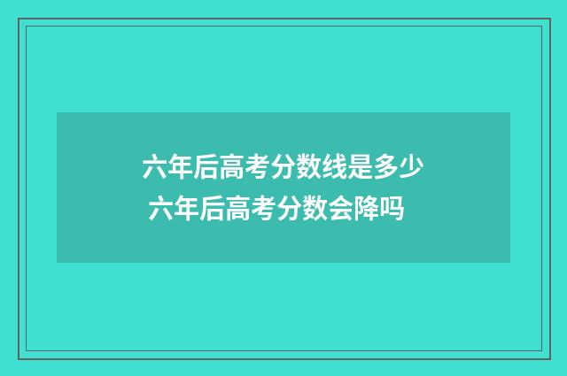 六年后高考分数线是多少 六年后高考分数会降吗