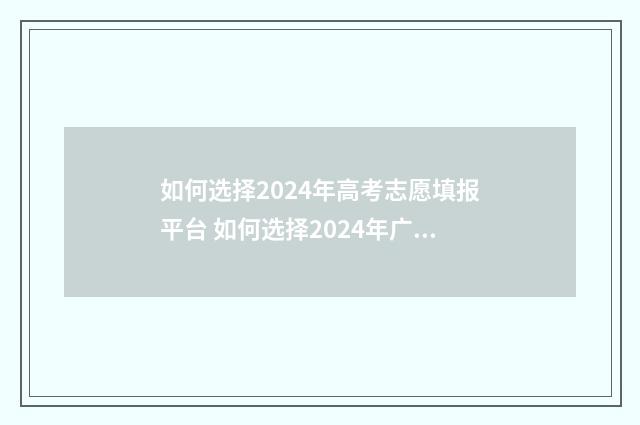 如何选择2024年高考志愿填报平台 如何选择2024年广东先调生面试培训