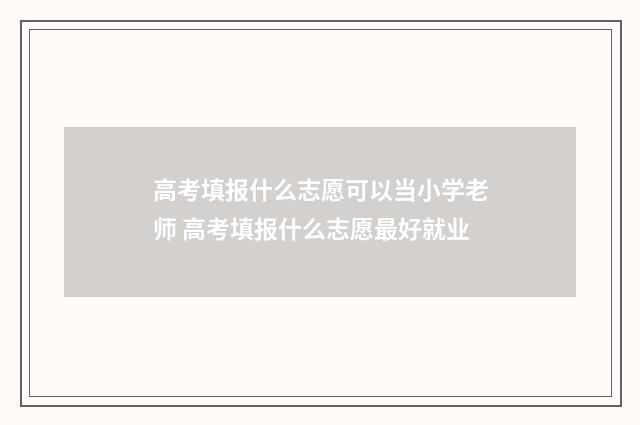 高考填报什么志愿可以当小学老师 高考填报什么志愿最好就业