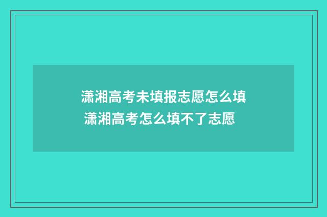 潇湘高考未填报志愿怎么填 潇湘高考怎么填不了志愿