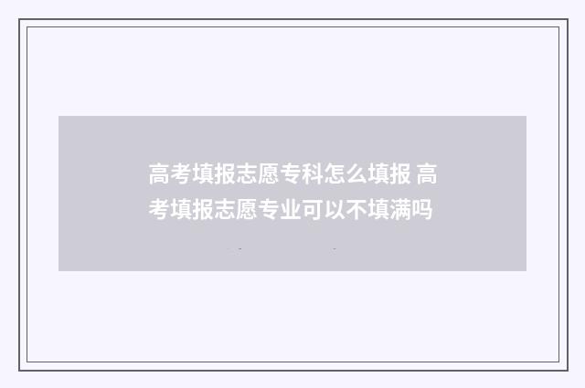 高考填报志愿专科怎么填报 高考填报志愿专业可以不填满吗