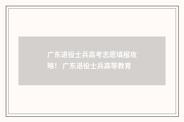 广东退役士兵高考志愿填报攻略！ 广东退役士兵高等教育