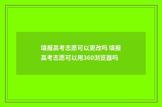 填报高考志愿可以更改吗 填报高考志愿可以用360浏览器吗