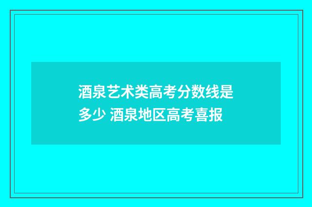 酒泉艺术类高考分数线是多少 酒泉地区高考喜报