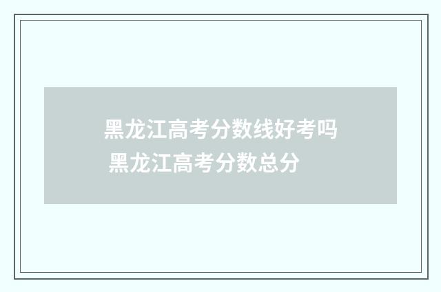 黑龙江高考分数线好考吗 黑龙江高考分数总分