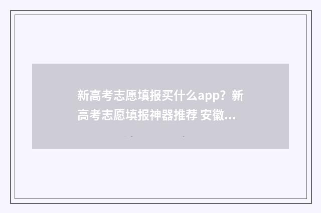 新高考志愿填报买什么app？新高考志愿填报神器推荐 安徽新高考志愿填报