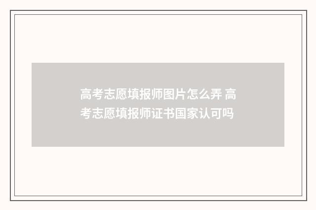 高考志愿填报师图片怎么弄 高考志愿填报师证书国家认可吗