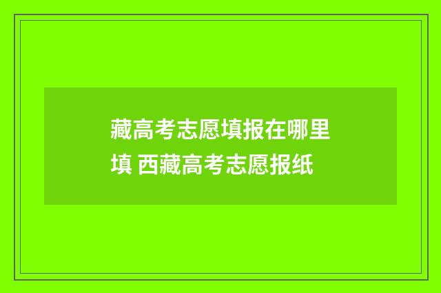 藏高考志愿填报在哪里填 西藏高考志愿报纸