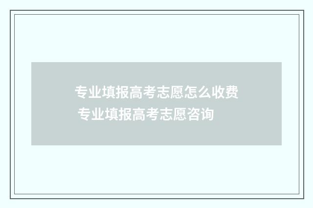专业填报高考志愿怎么收费 专业填报高考志愿咨询
