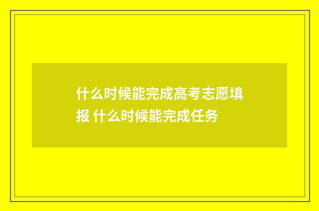 什么时候能完成高考志愿填报 什么时候能完成任务