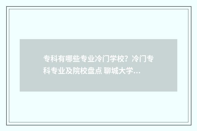 专科有哪些专业冷门学校？冷门专科专业及院校盘点 聊城大学专科有哪些专业