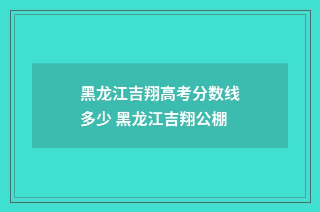 黑龙江吉翔高考分数线多少 黑龙江吉翔公棚