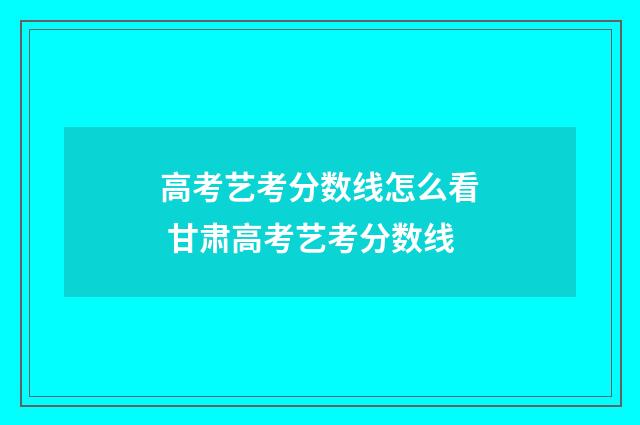 高考艺考分数线怎么看 甘肃高考艺考分数线
