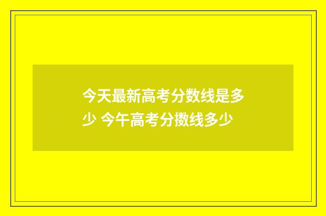 今天最新高考分数线是多少 今午高考分擞线多少