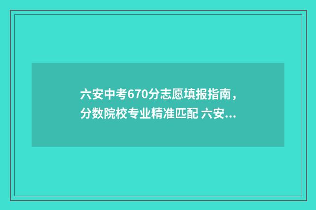 六安中考670分志愿填报指南，分数院校专业精准匹配 六安中考690分是什么水平