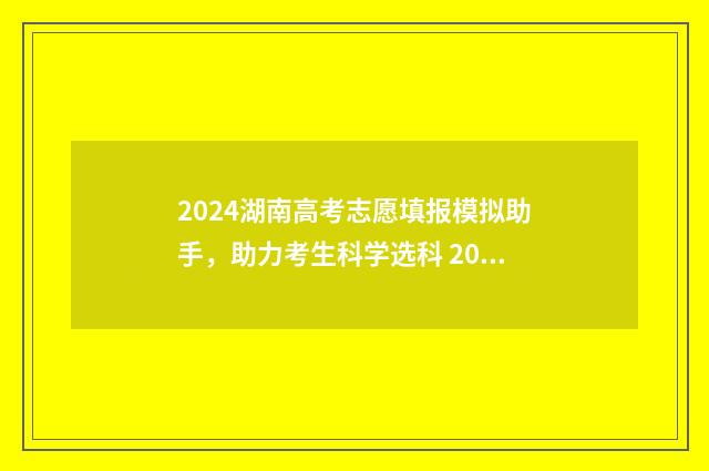 2024湖南高考志愿填报模拟助手，助力考生科学选科 2024湖南高考志愿填报