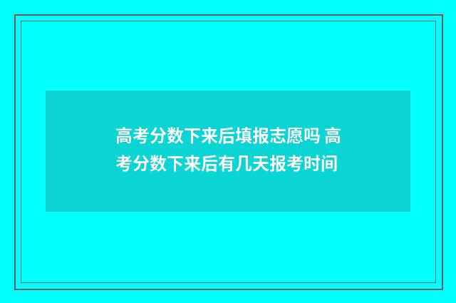 高考分数下来后填报志愿吗 高考分数下来后有几天报考时间