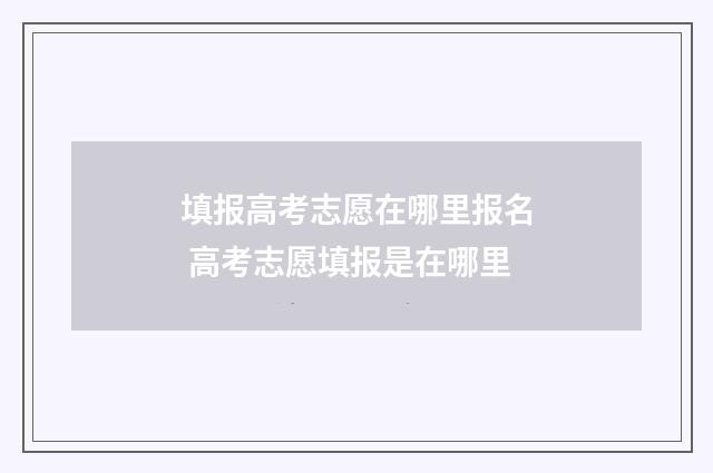 填报高考志愿在哪里报名 高考志愿填报是在哪里